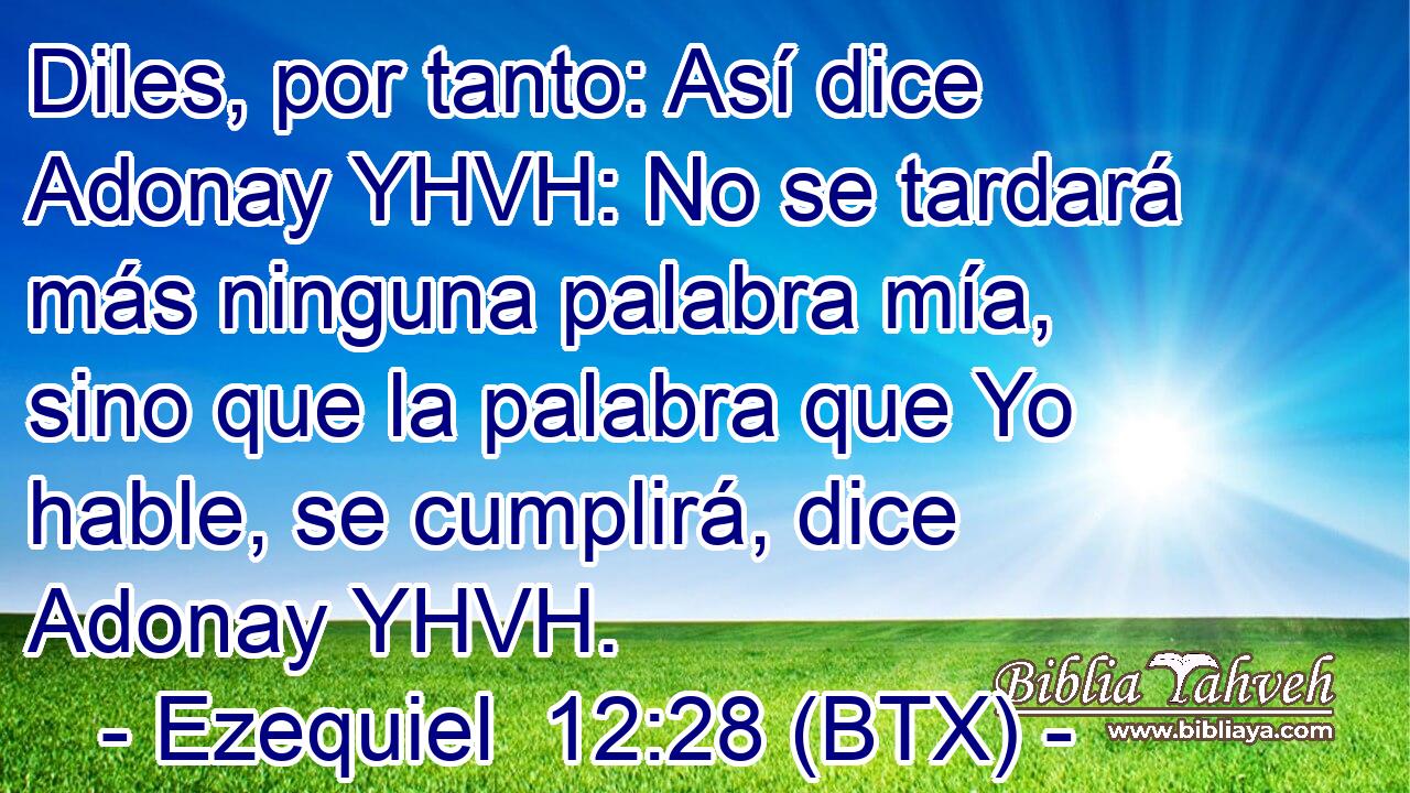 Diles, por tanto: Así dice Adonay YHVH: No se tardará más ninguna palabra mía, sino que la palabra que Yo hable, se cumplirá, dice Adonay YHVH.