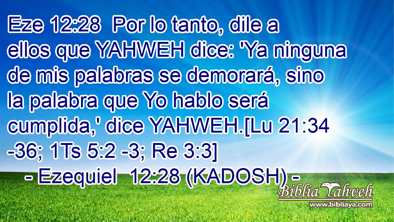  Por lo tanto, dile a ellos que YAHWEH dice: 'Ya ninguna de mis palabras se demorará, sino la palabra que Yo hablo será cumplida,' dice YAHWEH.[Lu 21:34 -36; 1Ts 5:2 -3; Re 3:3] 