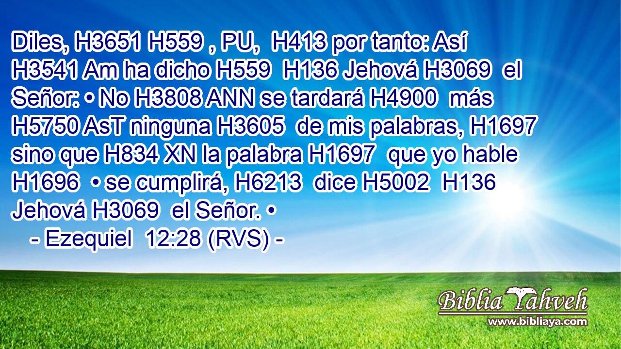 Diles, H3651 H559 , PU,  H413 por tanto: Así H3541 Am ha dicho H559  H136 Jehová H3069  el Señor: • No H3808 ANN se tardará H4900  más H5750 AsT ninguna H3605  de mis palabras, H1697  sino que H834 XN la palabra H1697  que yo hable H1696  • se cumplirá, H6213  dice H5002  H136 Jehová H3069  el Señor. • 