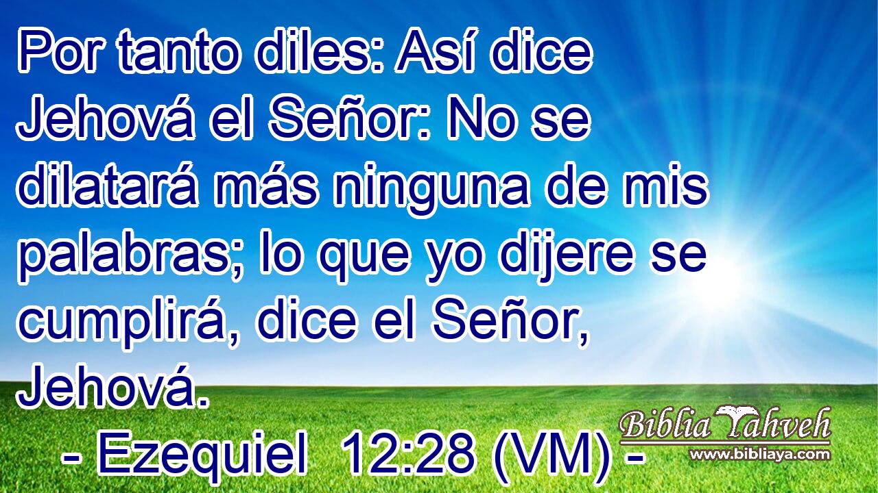  Por tanto diles: Así dice Jehová el Señor: No se dilatará más ninguna de mis palabras; lo que yo dijere se cumplirá, dice el Señor, Jehová. 
