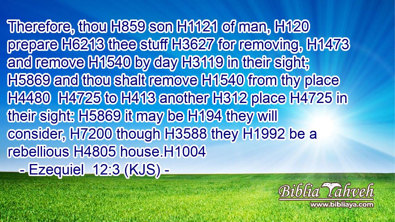 Therefore, thou H859 son H1121 of man, H120 prepare H6213 thee stuff H3627 for removing, H1473 and remove H1540 by day H3119 in their sight; H5869 and thou shalt remove H1540 from thy place H4480  H4725 to H413 another H312 place H4725 in their sight: H5869 it may be H194 they will consider, H7200 though H3588 they H1992 be a rebellious H4805 house.H1004
