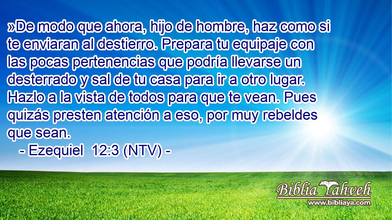 »De modo que ahora, hijo de hombre, haz como si te enviaran al destierro. Prepara tu equipaje con las pocas pertenencias que podría llevarse un desterrado y sal de tu casa para ir a otro lugar. Hazlo a la vista de todos para que te vean. Pues quizás presten atención a eso, por muy rebeldes que sean.