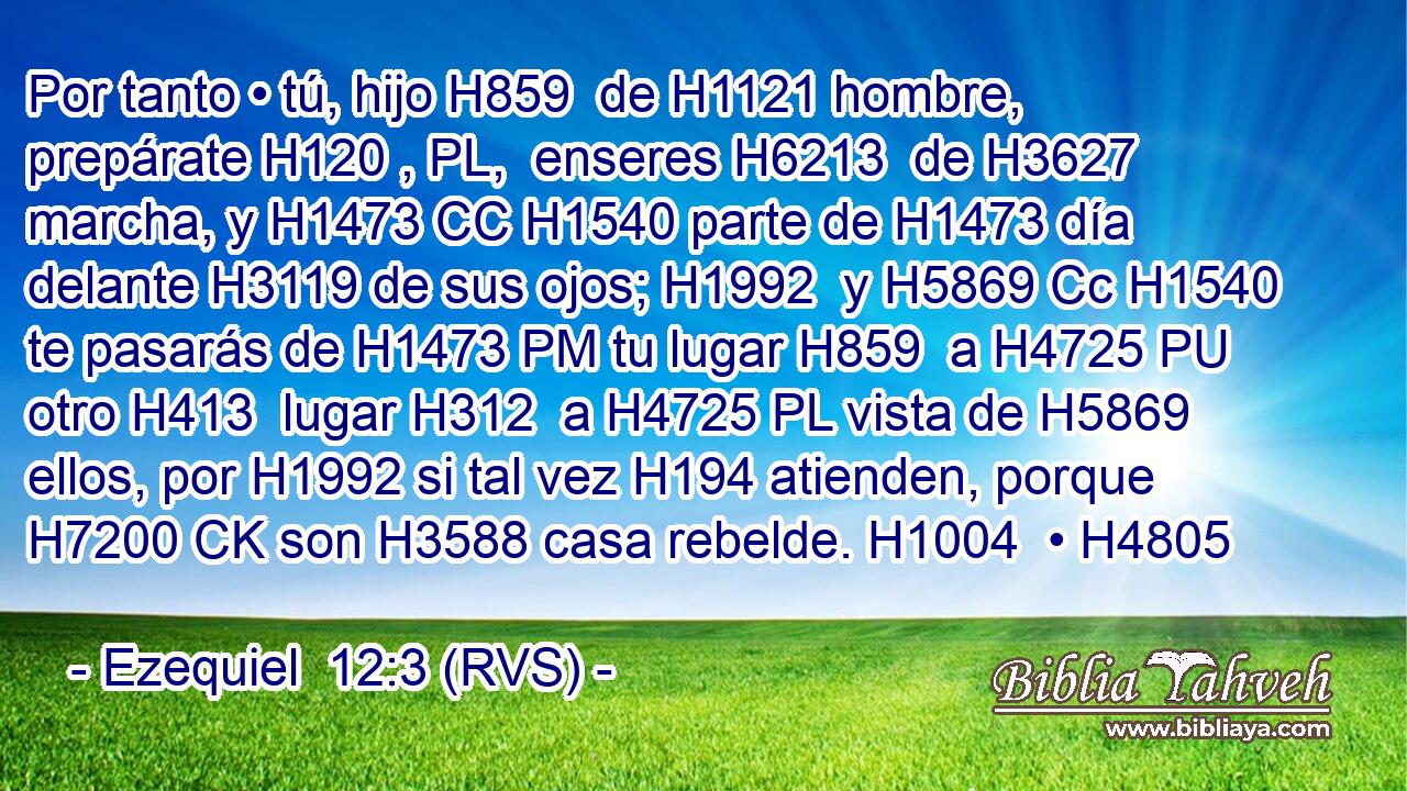 Por tanto • tú, hijo H859  de H1121 hombre, prepárate H120 , PL,  enseres H6213  de H3627 marcha, y H1473 CC H1540 parte de H1473 día delante H3119 de sus ojos; H1992  y H5869 Cc H1540 te pasarás de H1473 PM tu lugar H859  a H4725 PU otro H413  lugar H312  a H4725 PL vista de H5869 ellos, por H1992 si tal vez H194 atienden, porque H7200 CK son H3588 casa rebelde. H1004  • H4805  