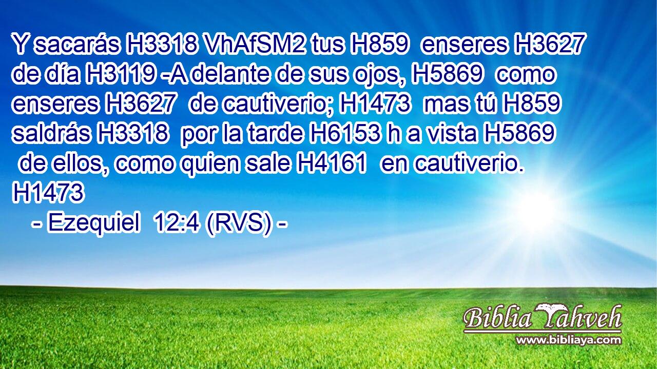 Y sacarás H3318 VhAfSM2 tus H859  enseres H3627  de día H3119 -A delante de sus ojos, H5869  como enseres H3627  de cautiverio; H1473  mas tú H859  saldrás H3318  por la tarde H6153 h a vista H5869  de ellos, como quien sale H4161  en cautiverio. H1473  