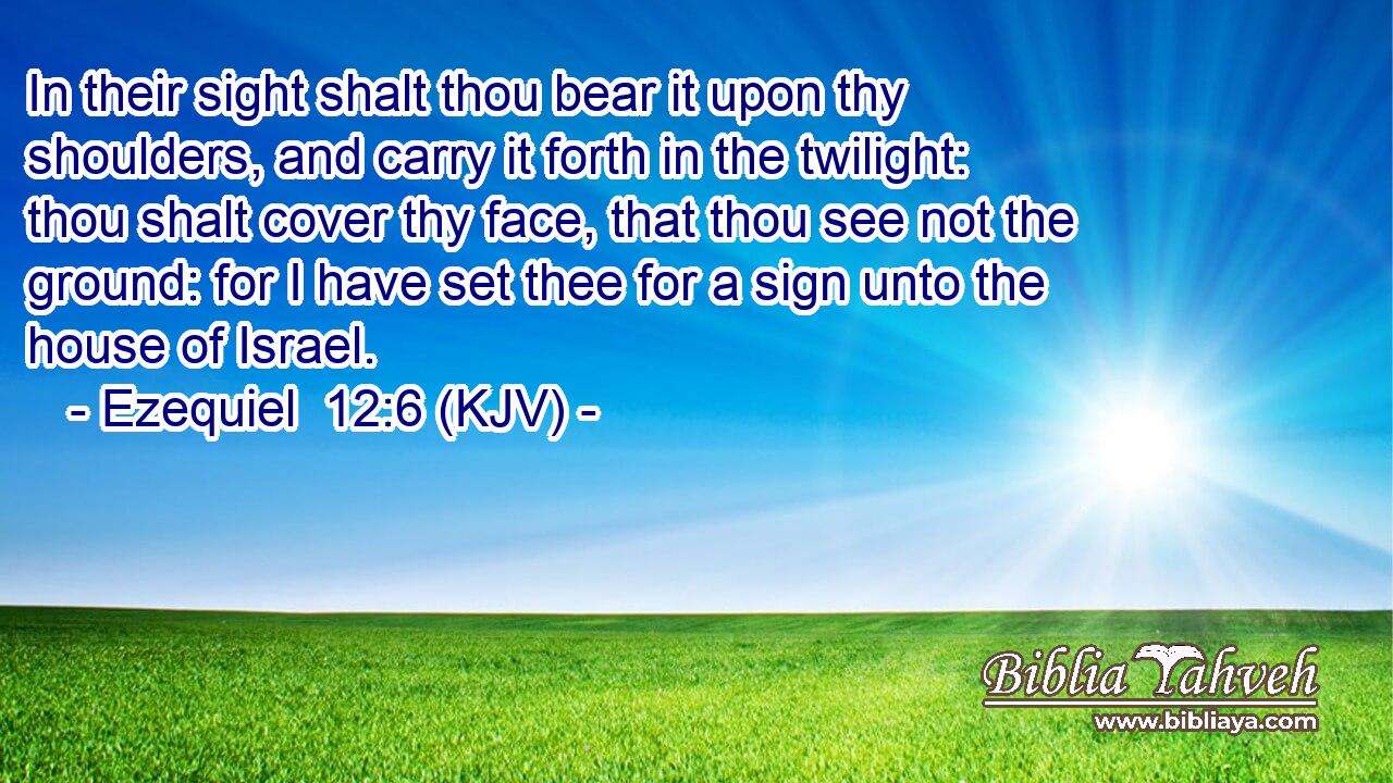 In their sight shalt thou bear it upon thy shoulders, and carry it forth in the twilight: thou shalt cover thy face, that thou see not the ground: for I have set thee for a sign unto the house of Israel.