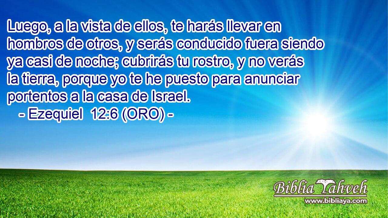  Luego, a la vista de ellos, te harás llevar en hombros de otros, y serás conducido fuera siendo ya casi de noche; cubrirás tu rostro, y no verás la tierra, porque yo te he puesto para anunciar portentos a la casa de Israel. 