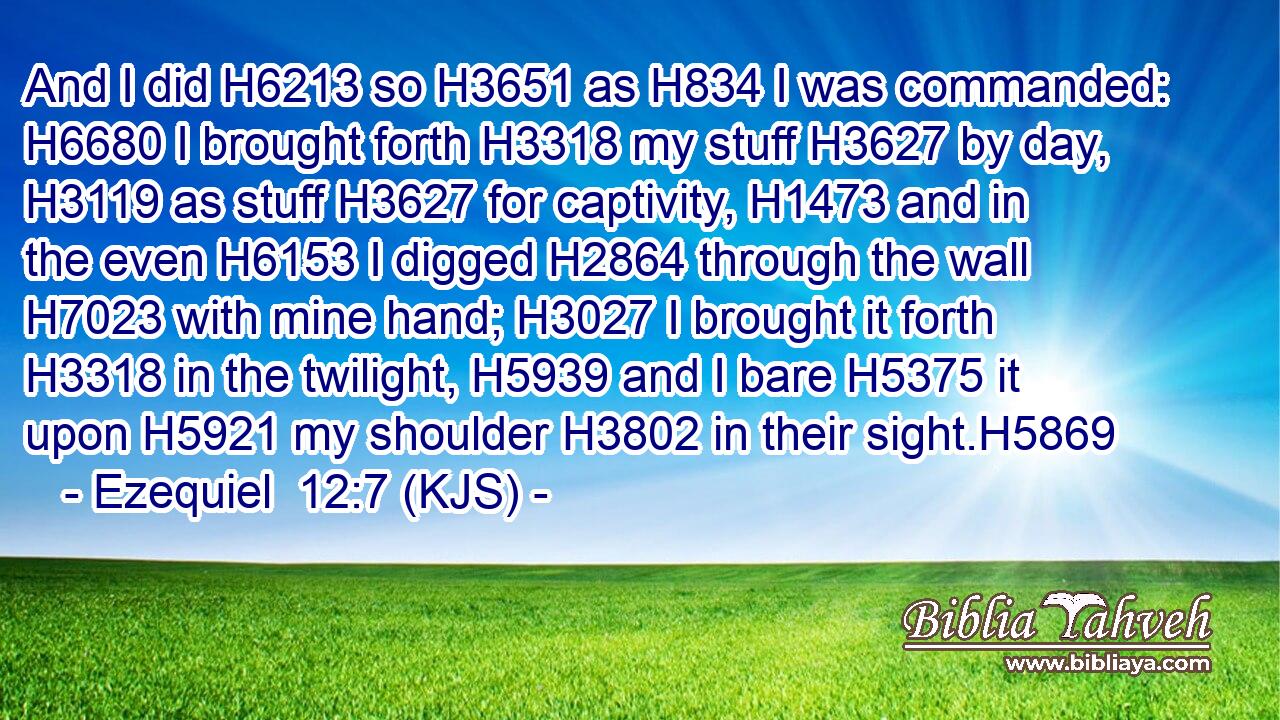 And I did H6213 so H3651 as H834 I was commanded: H6680 I brought forth H3318 my stuff H3627 by day, H3119 as stuff H3627 for captivity, H1473 and in the even H6153 I digged H2864 through the wall H7023 with mine hand; H3027 I brought it forth H3318 in the twilight, H5939 and I bare H5375 it upon H5921 my shoulder H3802 in their sight.H5869