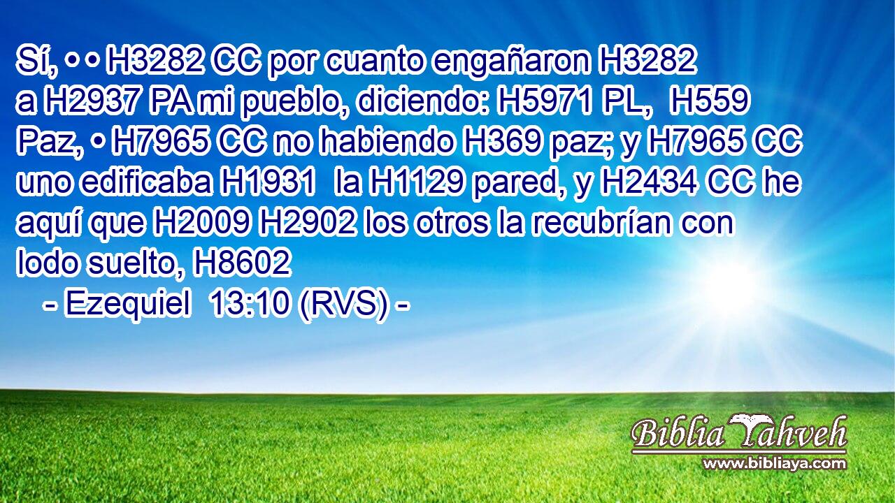 Sí, • • H3282 CC por cuanto engañaron H3282  a H2937 PA mi pueblo, diciendo: H5971 PL,  H559 Paz, • H7965 CC no habiendo H369 paz; y H7965 CC uno edificaba H1931  la H1129 pared, y H2434 CC he aquí que H2009 H2902 los otros la recubrían con lodo suelto, H8602 