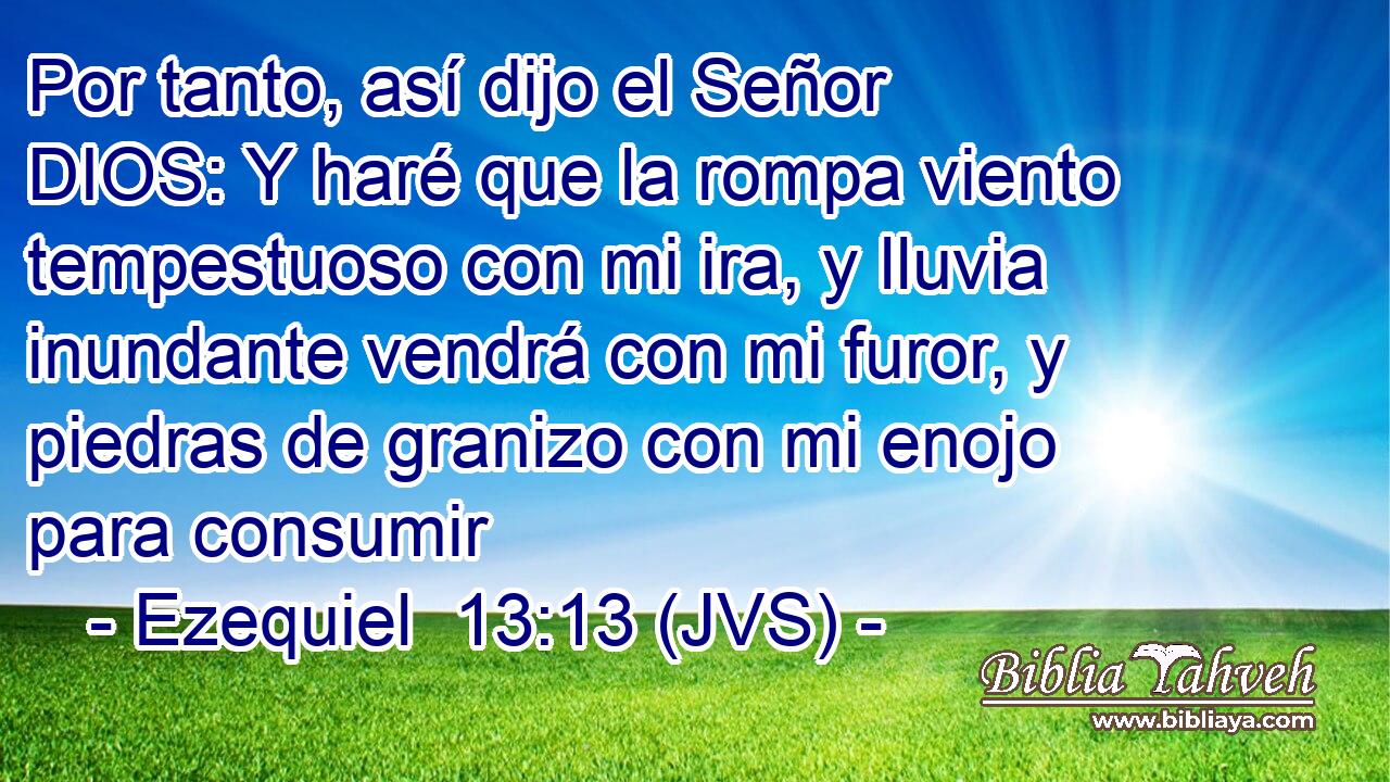 Por tanto, así dijo el Señor DIOS: Y haré que la rompa viento tempestuoso con mi ira, y lluvia inundante vendrá con mi furor, y piedras de granizo con mi enojo para consumir