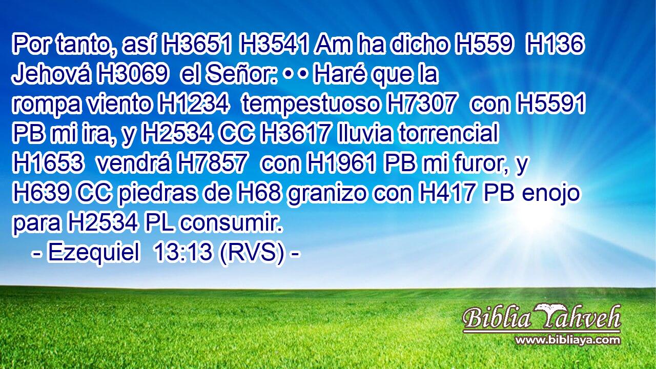 Por tanto, así H3651 H3541 Am ha dicho H559  H136 Jehová H3069  el Señor: • • Haré que la rompa viento H1234  tempestuoso H7307  con H5591 PB mi ira, y H2534 CC H3617 lluvia torrencial H1653  vendrá H7857  con H1961 PB mi furor, y H639 CC piedras de H68 granizo con H417 PB enojo para H2534 PL consumir. 