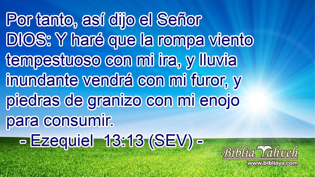 Por tanto, así dijo el Señor DIOS: Y haré que la rompa viento tempestuoso con mi ira, y lluvia inundante vendrá con mi furor, y piedras de granizo con mi enojo para consumir.