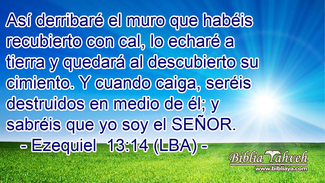 Así derribaré el muro que habéis recubierto con cal, lo echaré a tierra y quedará al descubierto su cimiento. Y cuando caiga, seréis destruidos en medio de él; y sabréis que yo soy el SEÑOR.