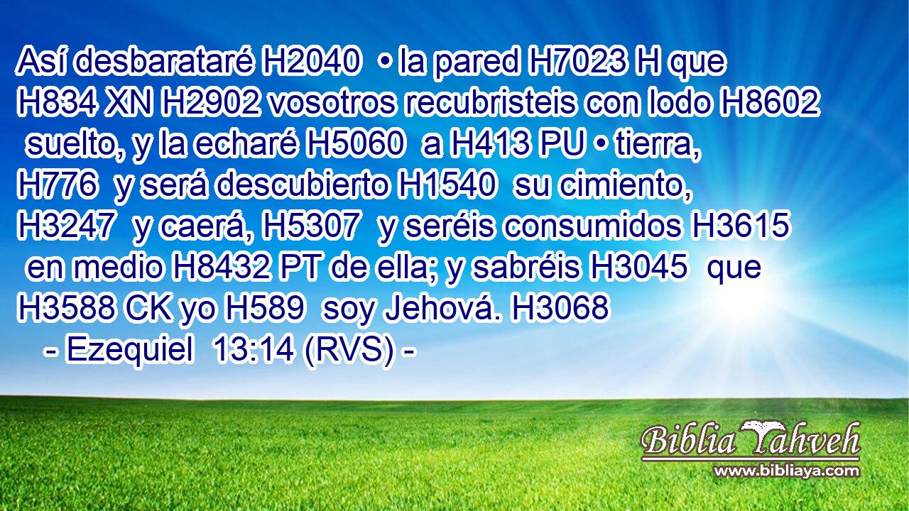 Así desbarataré H2040  • la pared H7023 H que H834 XN H2902 vosotros recubristeis con lodo H8602  suelto, y la echaré H5060  a H413 PU • tierra, H776  y será descubierto H1540  su cimiento, H3247  y caerá, H5307  y seréis consumidos H3615  en medio H8432 PT de ella; y sabréis H3045  que H3588 CK yo H589  soy Jehová. H3068  