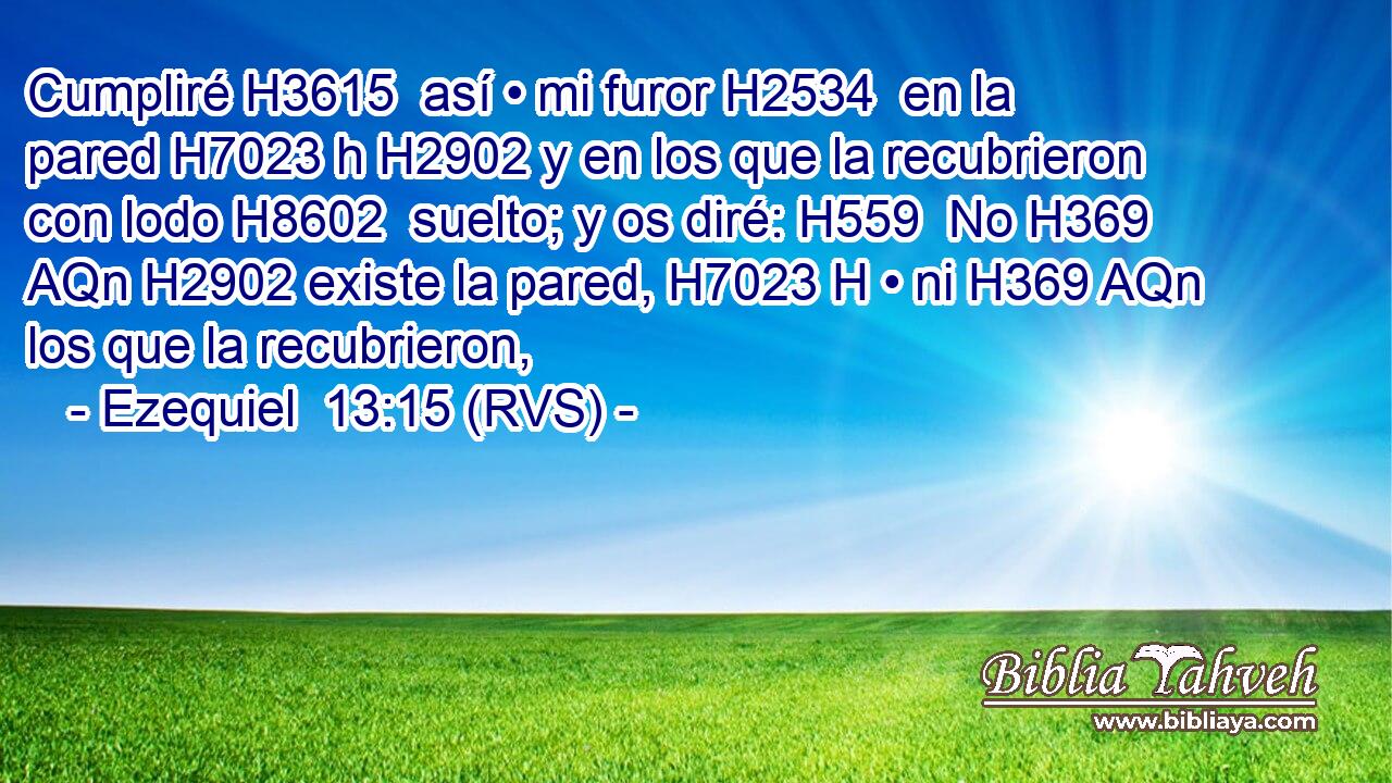 Cumpliré H3615  así • mi furor H2534  en la pared H7023 h H2902 y en los que la recubrieron con lodo H8602  suelto; y os diré: H559  No H369 AQn H2902 existe la pared, H7023 H • ni H369 AQn los que la recubrieron, 