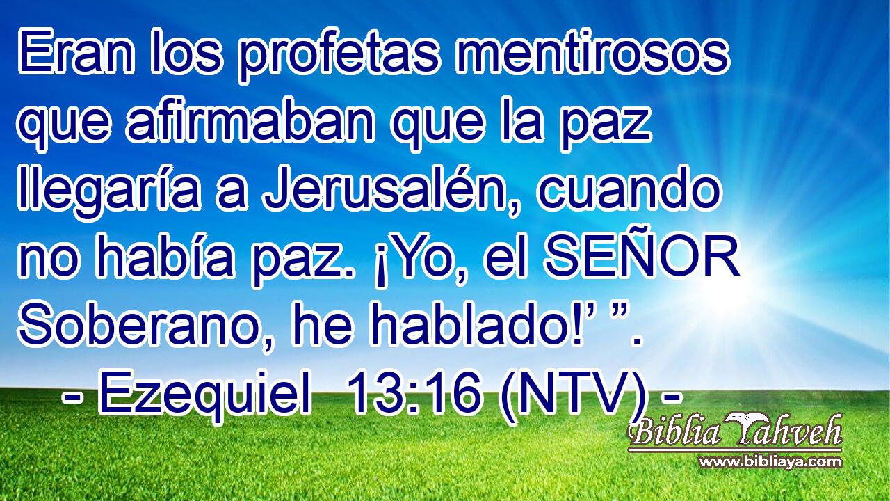 Eran los profetas mentirosos que afirmaban que la paz llegaría a Jerusalén, cuando no había paz. ¡Yo, el SEÑOR Soberano, he hablado!’ ”.