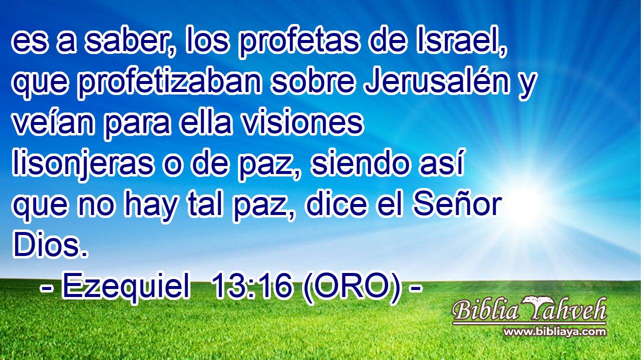  es a saber, los profetas de Israel, que profetizaban sobre Jerusalén y veían para ella visiones lisonjeras o de paz, siendo así que no hay tal paz, dice el Señor Dios. 