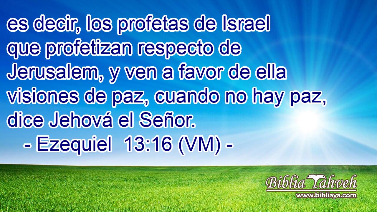  es decir, los profetas de Israel que profetizan respecto de Jerusalem, y ven a favor de ella visiones de paz, cuando no hay paz, dice Jehová el Señor. 