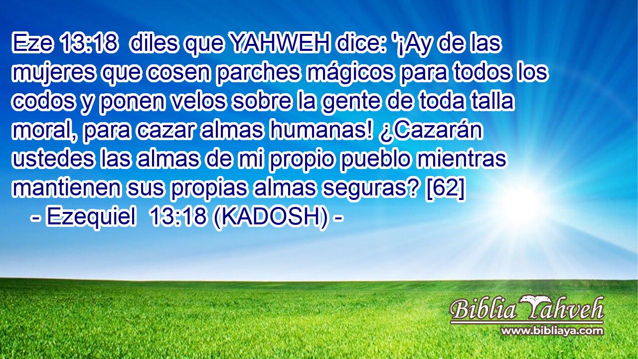  diles que YAHWEH dice: '¡Ay de las mujeres que cosen parches mágicos para todos los codos y ponen velos sobre la gente de toda talla moral, para cazar almas humanas! ¿Cazarán ustedes las almas de mi propio pueblo mientras mantienen sus propias almas seguras? [62] 