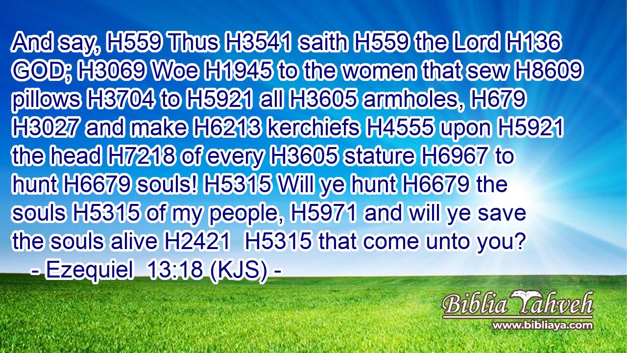 And say, H559 Thus H3541 saith H559 the Lord H136 GOD; H3069 Woe H1945 to the women that sew H8609 pillows H3704 to H5921 all H3605 armholes, H679  H3027 and make H6213 kerchiefs H4555 upon H5921 the head H7218 of every H3605 stature H6967 to hunt H6679 souls! H5315 Will ye hunt H6679 the souls H5315 of my people, H5971 and will ye save the souls alive H2421  H5315 that come unto you?