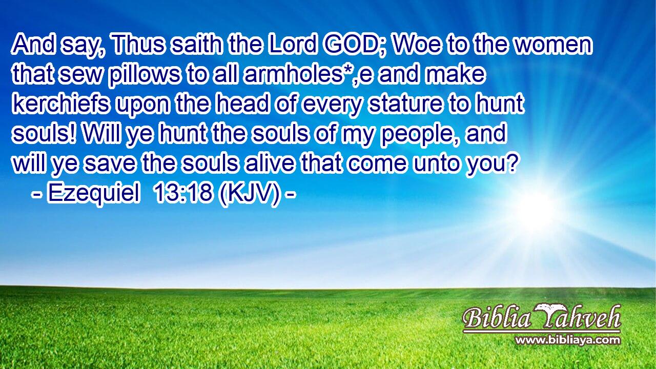 And say, Thus saith the Lord GOD; Woe to the women that sew pillows to all armholes*,e and make kerchiefs upon the head of every stature to hunt souls! Will ye hunt the souls of my people, and will ye save the souls alive that come unto you?