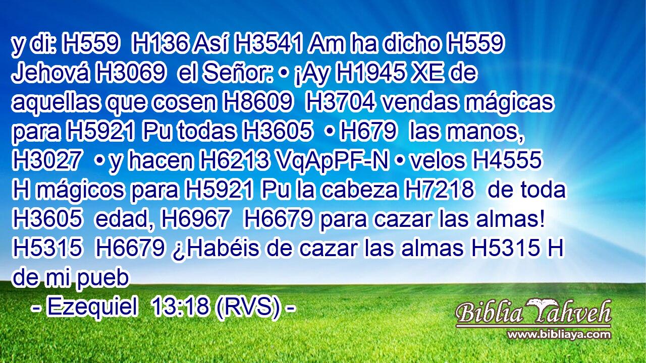 y di: H559  H136 Así H3541 Am ha dicho H559  Jehová H3069  el Señor: • ¡Ay H1945 XE de aquellas que cosen H8609  H3704 vendas mágicas para H5921 Pu todas H3605  • H679  las manos, H3027  • y hacen H6213 VqApPF-N • velos H4555 H mágicos para H5921 Pu la cabeza H7218  de toda H3605  edad, H6967  H6679 para cazar las almas! H5315  H6679 ¿Habéis de cazar las almas H5315 H de mi pueb