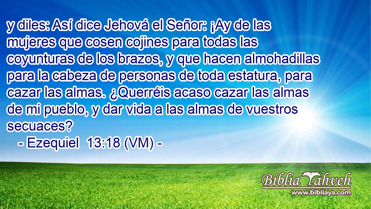  y diles: Así dice Jehová el Señor: ¡Ay de las mujeres que cosen cojines para todas las coyunturas de los brazos, y que hacen almohadillas para la cabeza de personas de toda estatura, para cazar las almas. ¿Querréis acaso cazar las almas de mi pueblo, y dar vida a las almas de vuestros secuaces? 