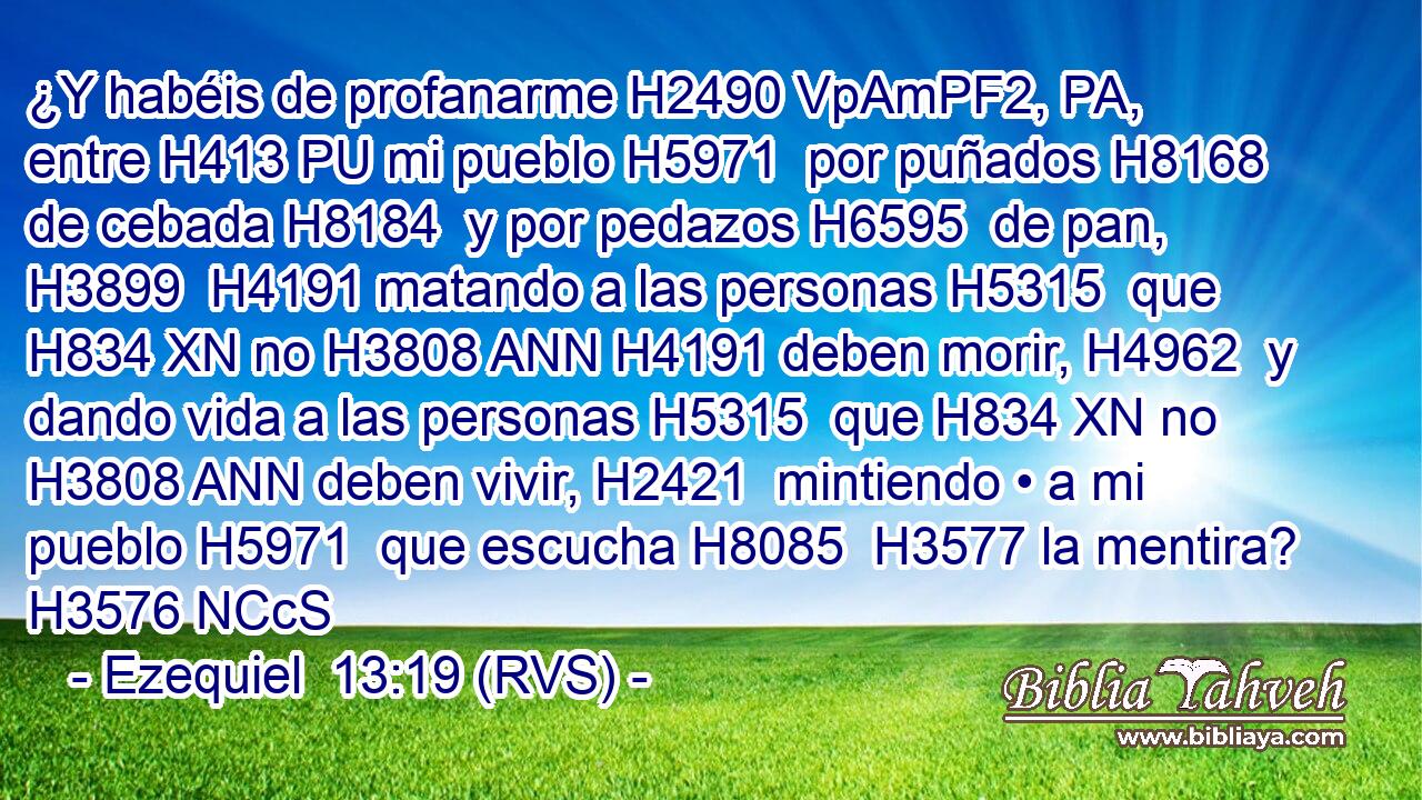 ¿Y habéis de profanarme H2490 VpAmPF2, PA,  entre H413 PU mi pueblo H5971  por puñados H8168  de cebada H8184  y por pedazos H6595  de pan, H3899  H4191 matando a las personas H5315  que H834 XN no H3808 ANN H4191 deben morir, H4962  y dando vida a las personas H5315  que H834 XN no H3808 ANN deben vivir, H2421  mintiendo • a mi pueblo H5971  que escucha H8085  H3577 la mentira? H3576 NCcS