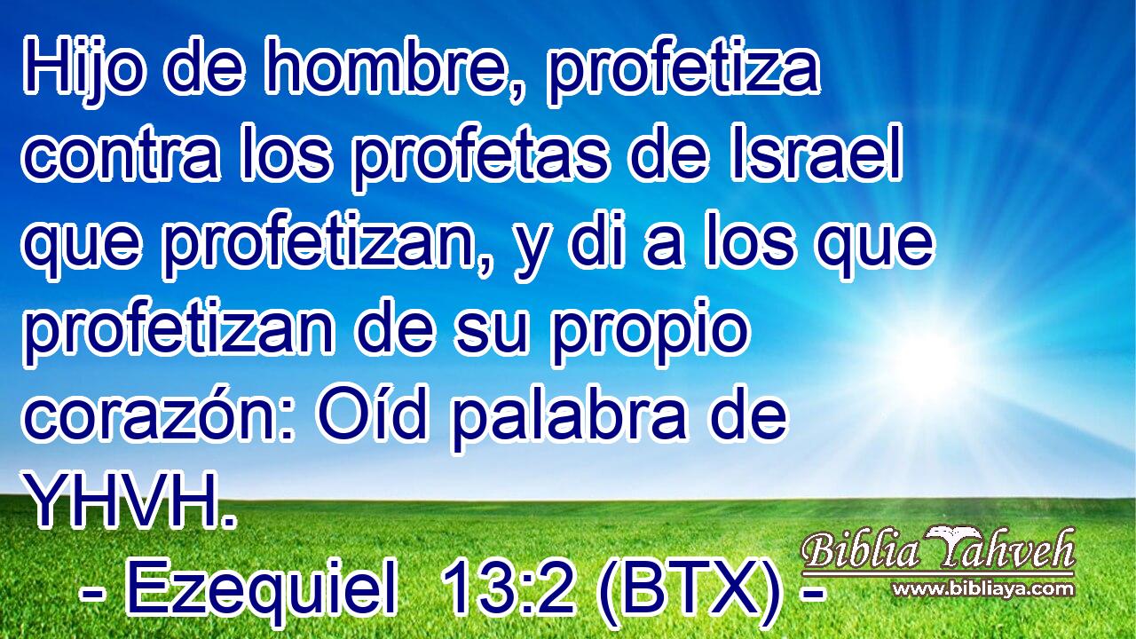 Hijo de hombre, profetiza contra los profetas de Israel que profetizan, y di a los que profetizan de su propio corazón: Oíd palabra de YHVH.