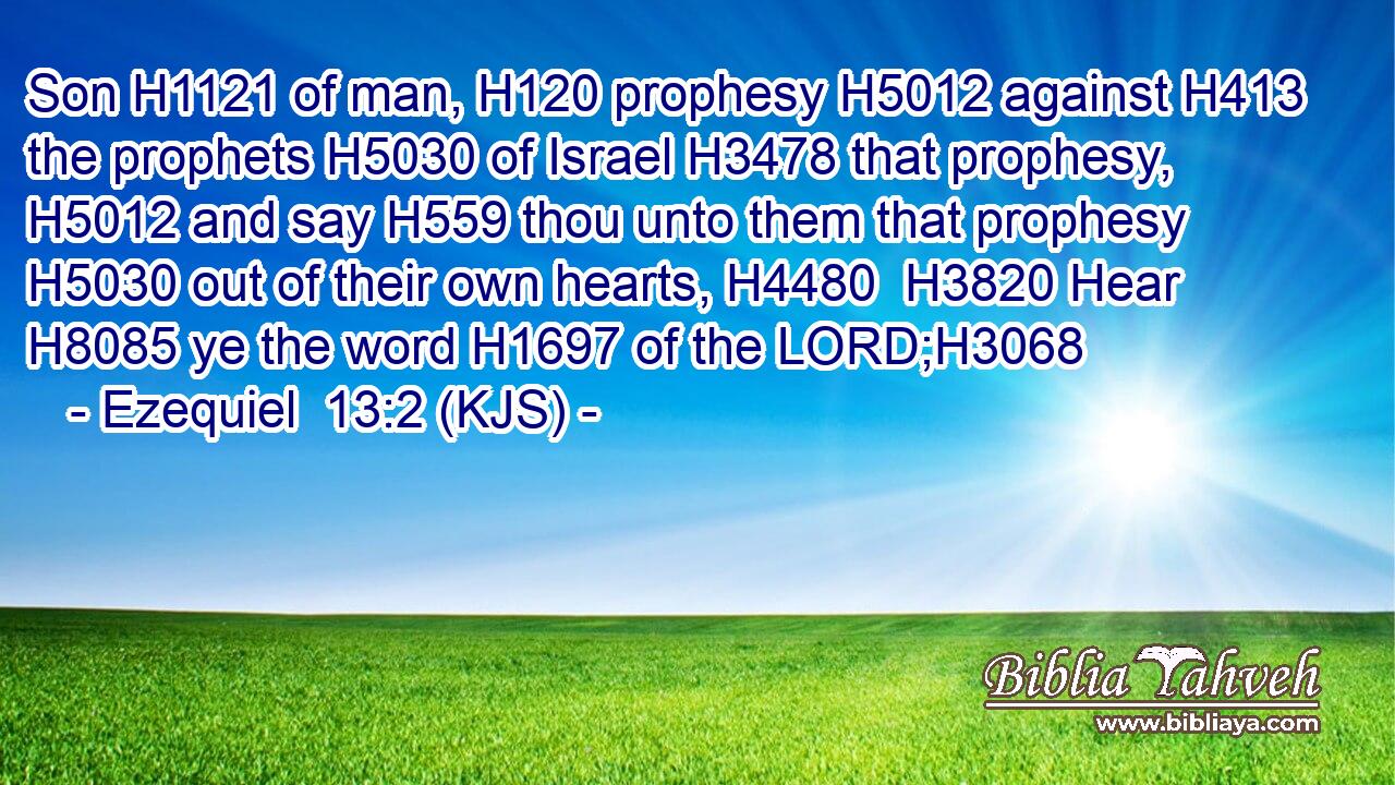 Son H1121 of man, H120 prophesy H5012 against H413 the prophets H5030 of Israel H3478 that prophesy, H5012 and say H559 thou unto them that prophesy H5030 out of their own hearts, H4480  H3820 Hear H8085 ye the word H1697 of the LORD;H3068