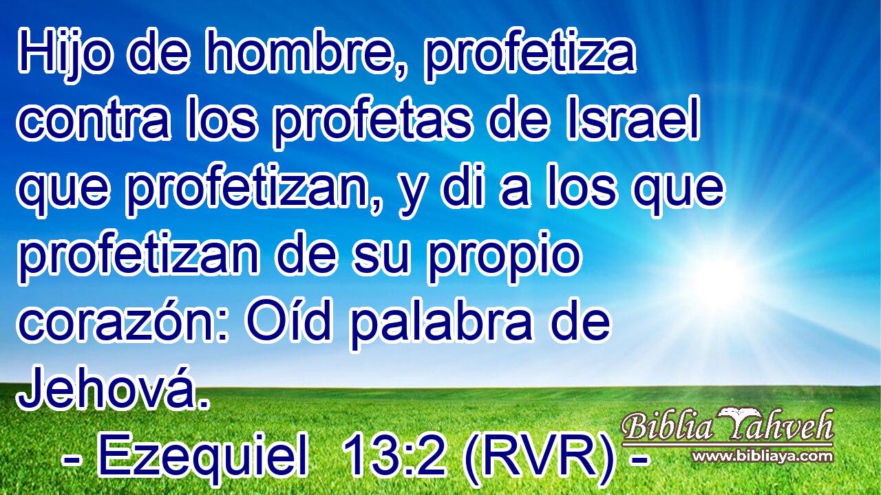 Hijo de hombre, profetiza contra los profetas de Israel que profetizan, y di a los que profetizan de su propio corazón: Oíd palabra de Jehová.