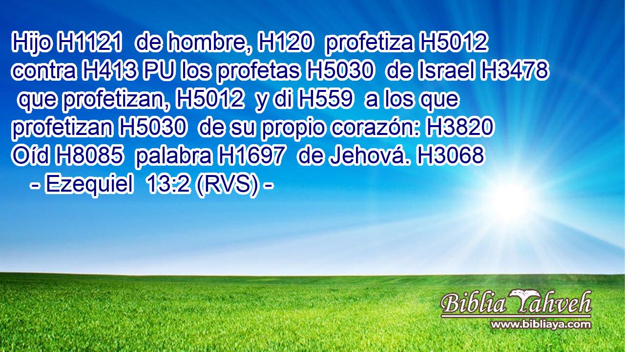 Hijo H1121  de hombre, H120  profetiza H5012  contra H413 PU los profetas H5030  de Israel H3478  que profetizan, H5012  y di H559  a los que profetizan H5030  de su propio corazón: H3820  Oíd H8085  palabra H1697  de Jehová. H3068  