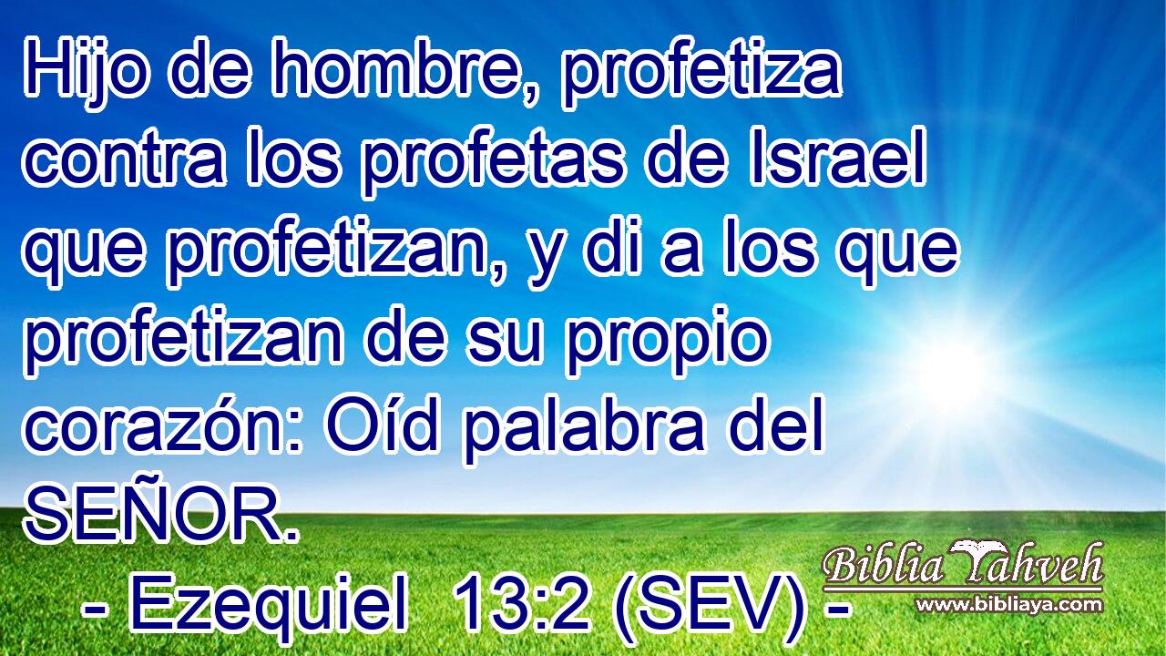Hijo de hombre, profetiza contra los profetas de Israel que profetizan, y di a los que profetizan de su propio corazón: Oíd palabra del SEÑOR.