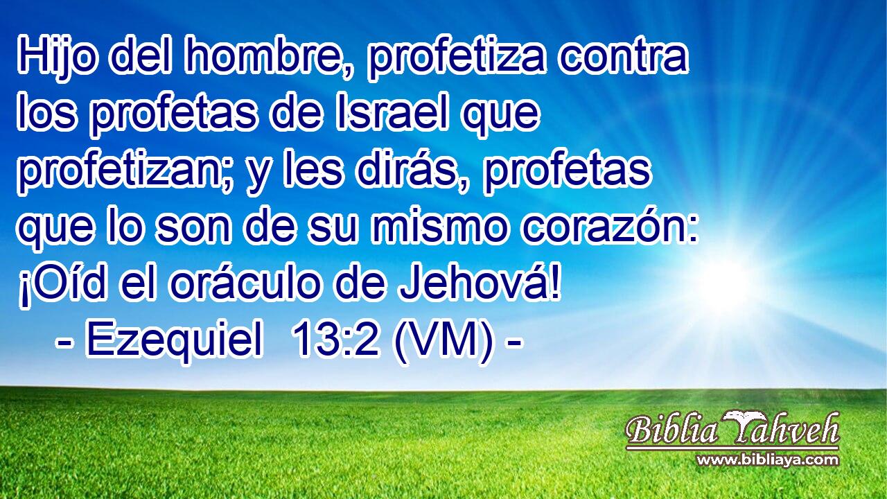  Hijo del hombre, profetiza contra los profetas de Israel que profetizan; y les dirás, profetas que lo son de su mismo corazón: ¡Oíd el oráculo de Jehová! 