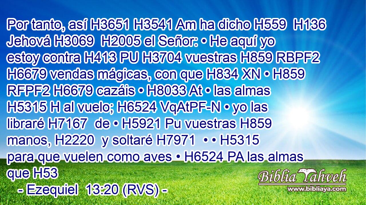 Por tanto, así H3651 H3541 Am ha dicho H559  H136 Jehová H3069  H2005 el Señor: • He aquí yo estoy contra H413 PU H3704 vuestras H859 RBPF2 H6679 vendas mágicas, con que H834 XN • H859 RFPF2 H6679 cazáis • H8033 At • las almas H5315 H al vuelo; H6524 VqAtPF-N • yo las libraré H7167  de • H5921 Pu vuestras H859  manos, H2220  y soltaré H7971  • • H5315  para que vuelen como aves • H6524 PA las almas que H53