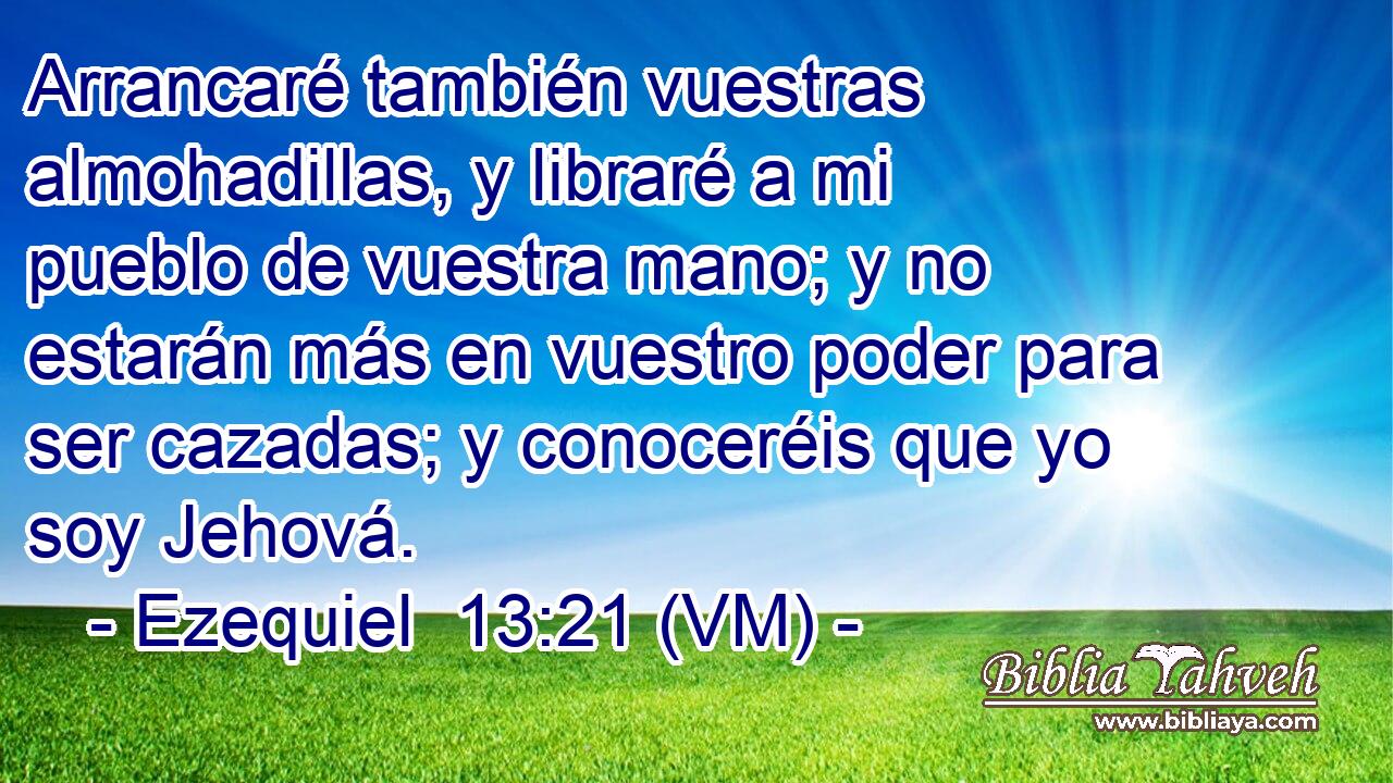  Arrancaré también vuestras almohadillas, y libraré a mi pueblo de vuestra mano; y no estarán más en vuestro poder para ser cazadas; y conoceréis que yo soy Jehová. 