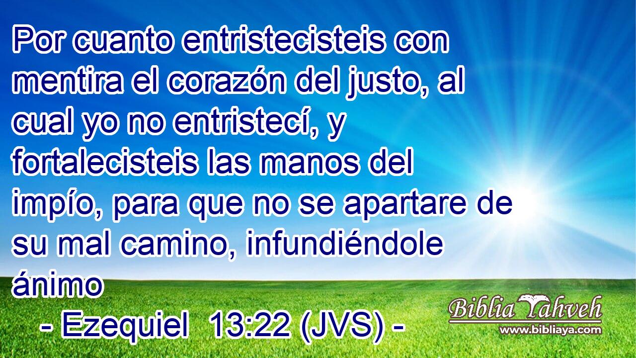 Por cuanto entristecisteis con mentira el corazón del justo, al cual yo no entristecí, y fortalecisteis las manos del impío, para que no se apartare de su mal camino, infundiéndole ánimo