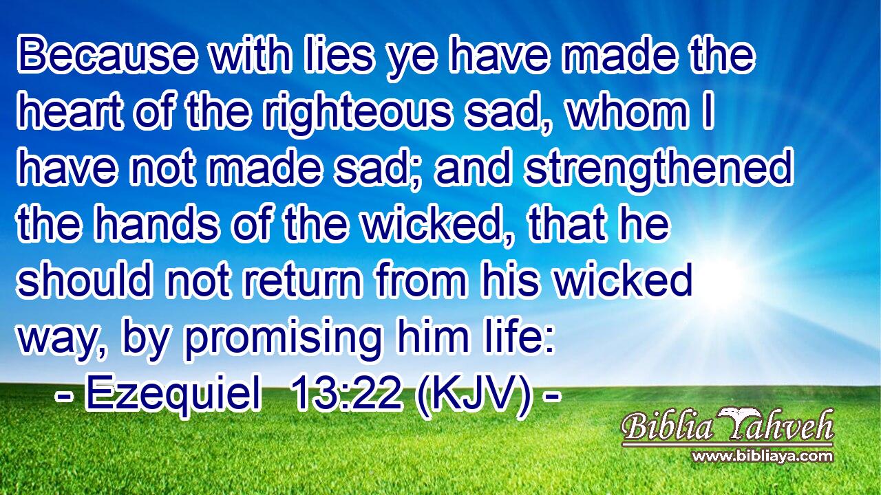 Because with lies ye have made the heart of the righteous sad, whom I have not made sad; and strengthened the hands of the wicked, that he should not return from his wicked way, by promising him life:
