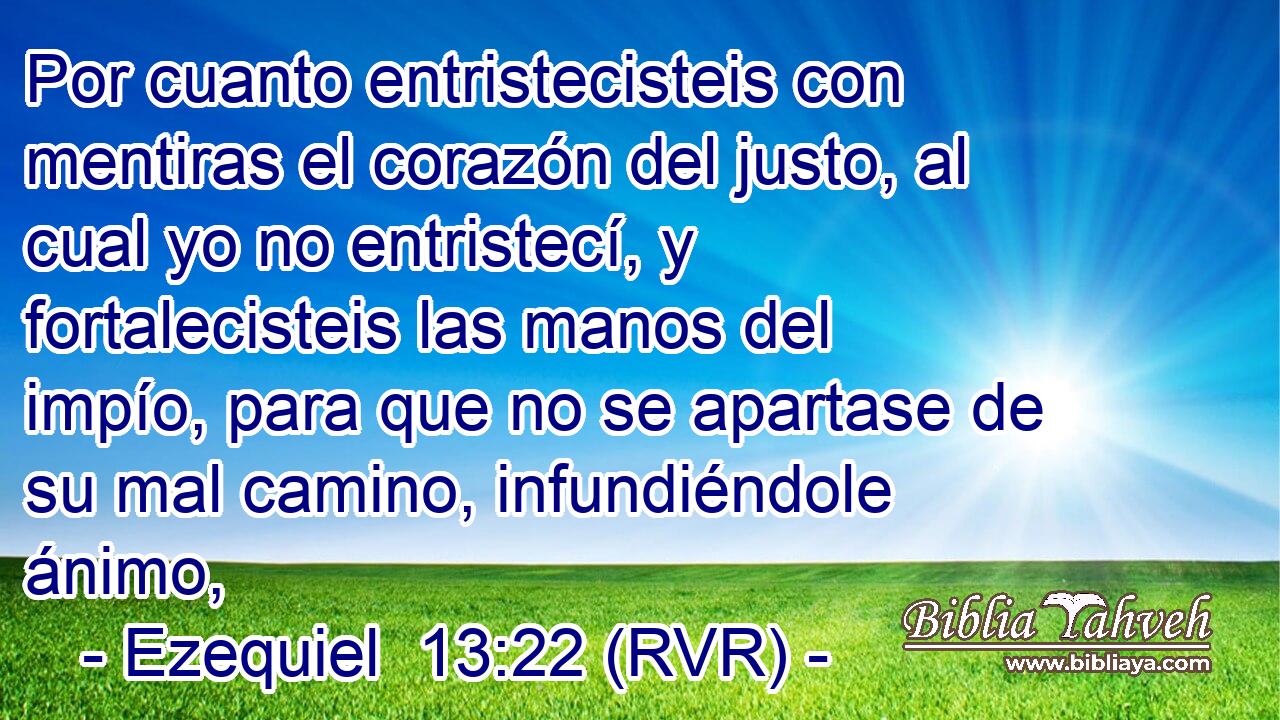Por cuanto entristecisteis con mentiras el corazón del justo, al cual yo no entristecí, y fortalecisteis las manos del impío, para que no se apartase de su mal camino, infundiéndole ánimo,