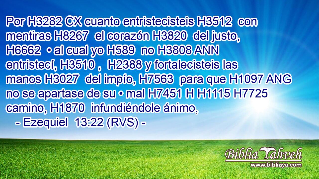 Por H3282 CX cuanto entristecisteis H3512  con mentiras H8267  el corazón H3820  del justo, H6662  • al cual yo H589  no H3808 ANN entristecí, H3510 ,  H2388 y fortalecisteis las manos H3027  del impío, H7563  para que H1097 ANG no se apartase de su • mal H7451 H H1115 H7725 camino, H1870  infundiéndole ánimo, 