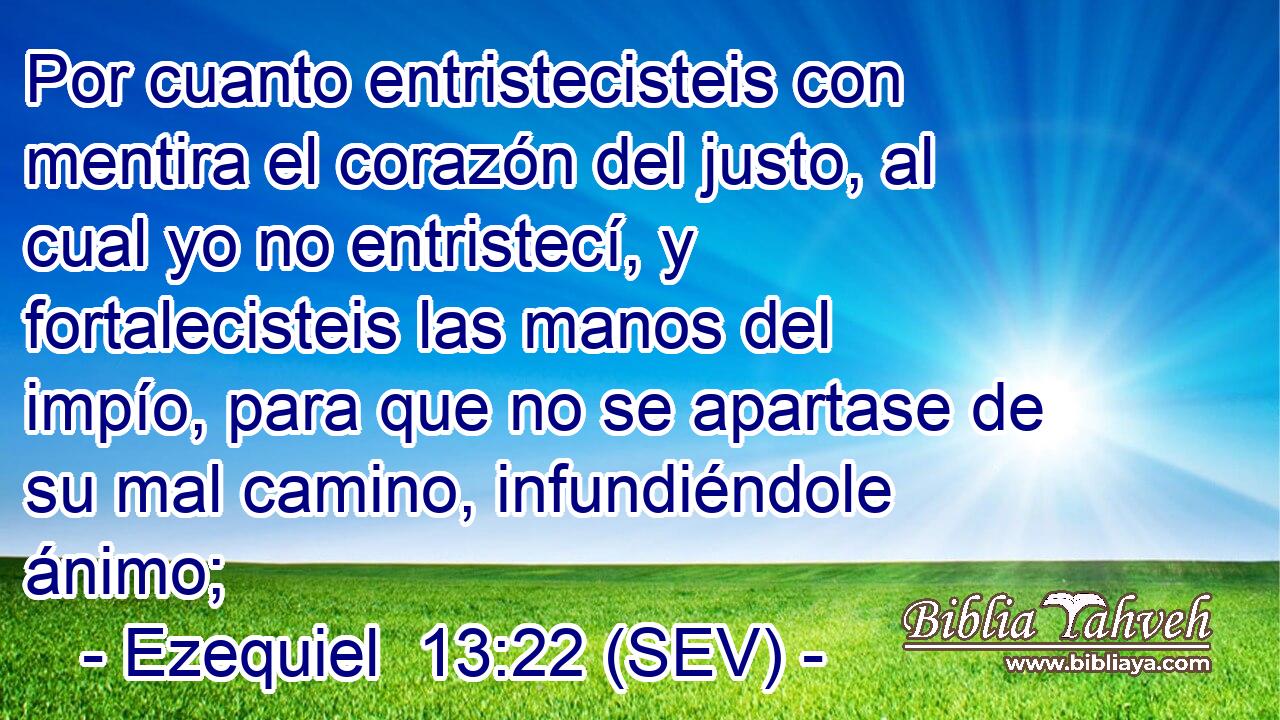 Por cuanto entristecisteis con mentira el corazón del justo, al cual yo no entristecí, y fortalecisteis las manos del impío, para que no se apartase de su mal camino, infundiéndole ánimo;