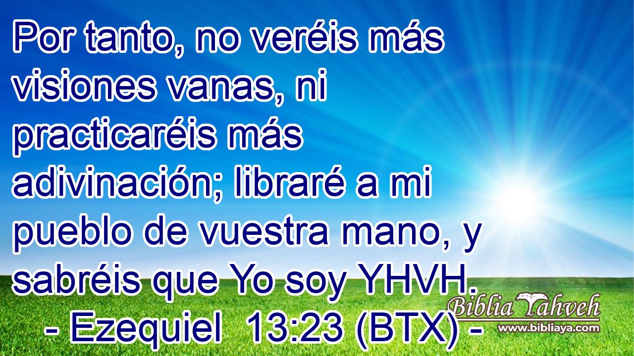 Por tanto, no veréis más visiones vanas, ni practicaréis más adivinación; libraré a mi pueblo de vuestra mano, y sabréis que Yo soy YHVH.