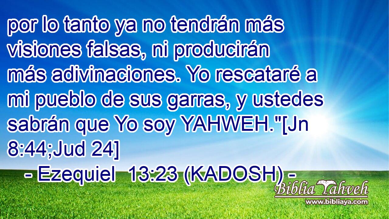  por lo tanto ya no tendrán más visiones falsas, ni producirán más adivinaciones. Yo rescataré a mi pueblo de sus garras, y ustedes sabrán que Yo soy YAHWEH.