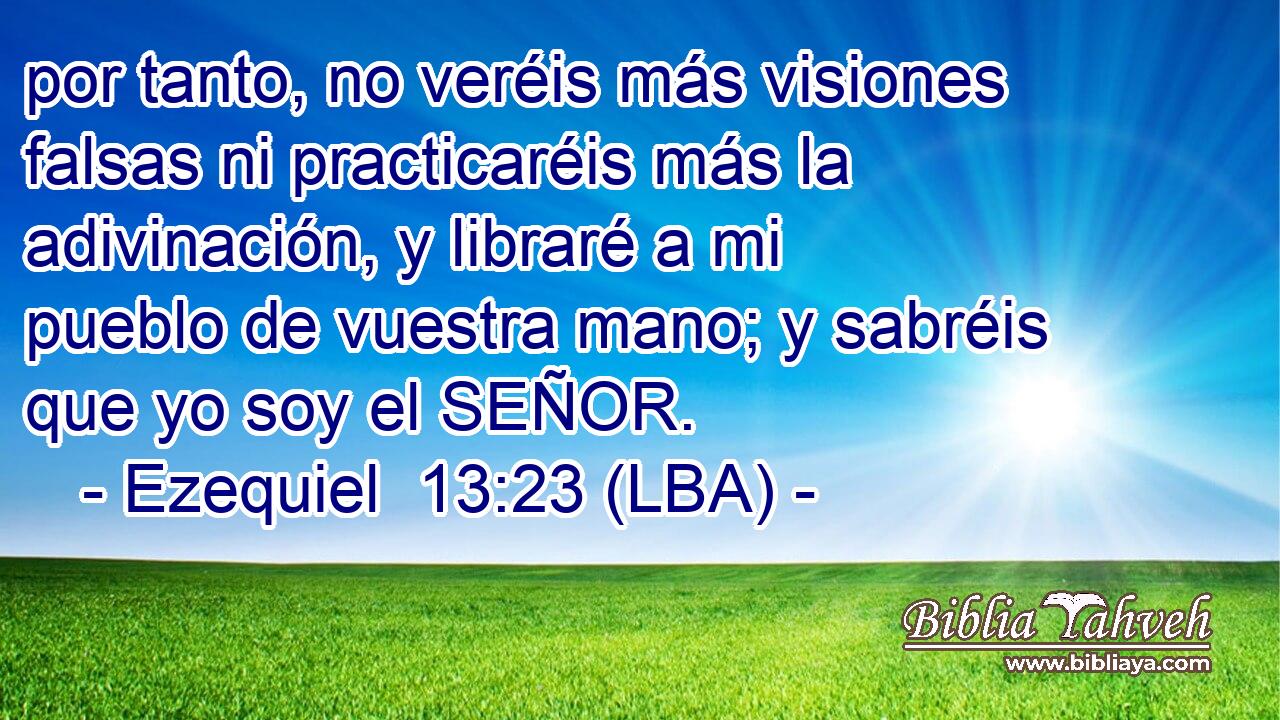 por tanto, no veréis más visiones falsas ni practicaréis más la adivinación, y libraré a mi pueblo de vuestra mano; y sabréis que yo soy el SEÑOR.