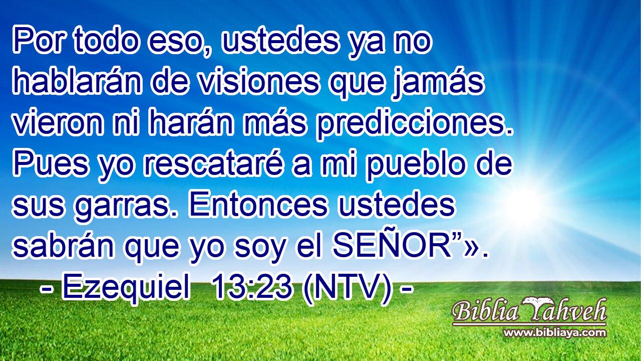 Por todo eso, ustedes ya no hablarán de visiones que jamás vieron ni harán más predicciones. Pues yo rescataré a mi pueblo de sus garras. Entonces ustedes sabrán que yo soy el SEÑOR”».