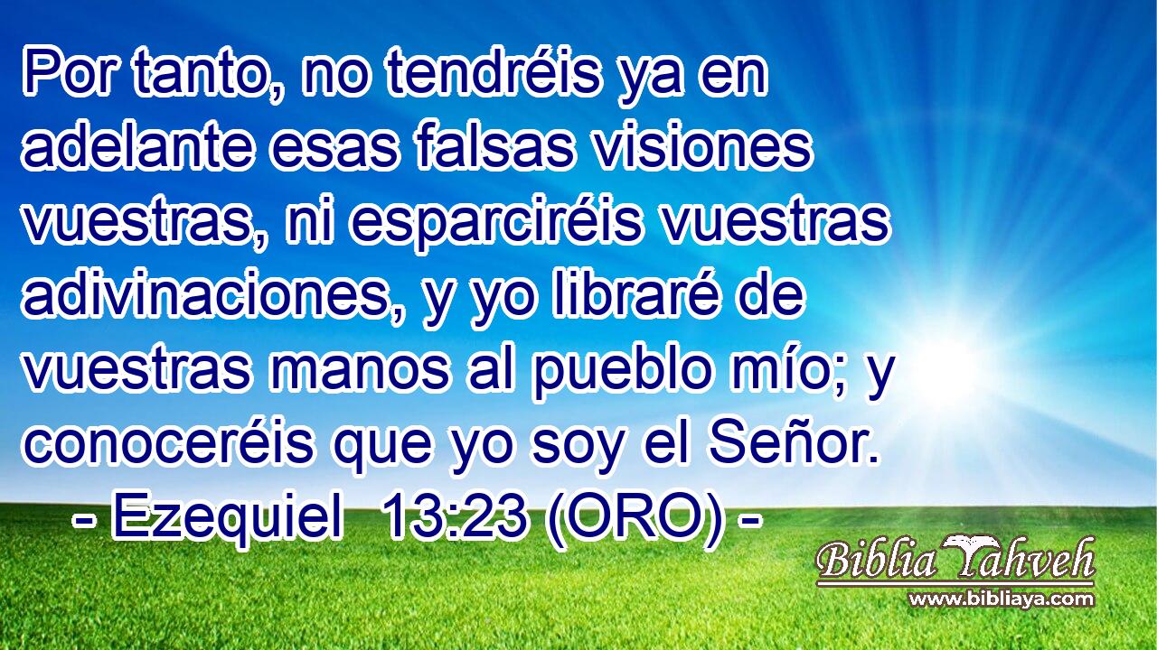  Por tanto, no tendréis ya en adelante esas falsas visiones vuestras, ni esparciréis vuestras adivinaciones, y yo libraré de vuestras manos al pueblo mío; y conoceréis que yo soy el Señor. 