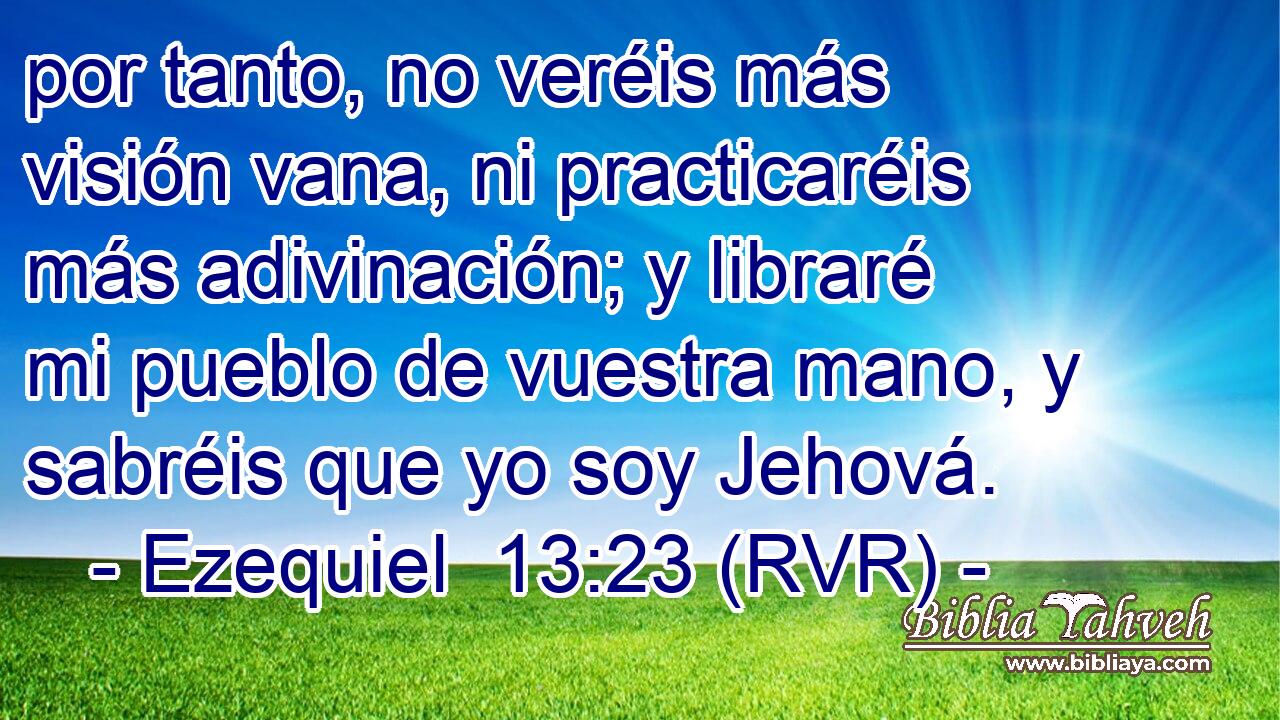 por tanto, no veréis más visión vana, ni practicaréis más adivinación; y libraré mi pueblo de vuestra mano, y sabréis que yo soy Jehová.