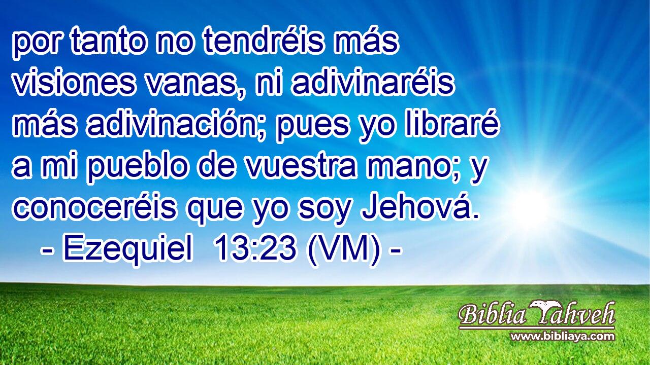  por tanto no tendréis más visiones vanas, ni adivinaréis más adivinación; pues yo libraré a mi pueblo de vuestra mano; y conoceréis que yo soy Jehová. 