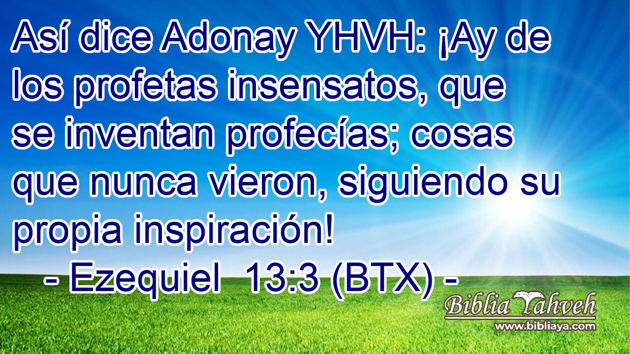 Así dice Adonay YHVH: ¡Ay de los profetas insensatos, que se inventan profecías; cosas que nunca vieron, siguiendo su propia inspiración!