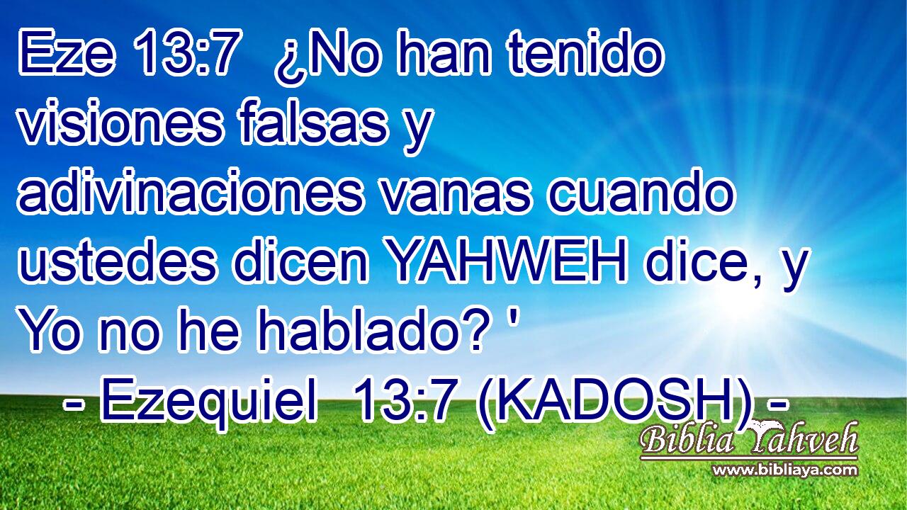  ¿No han tenido visiones falsas y adivinaciones vanas cuando ustedes dicen YAHWEH dice, y Yo no he hablado? ' 