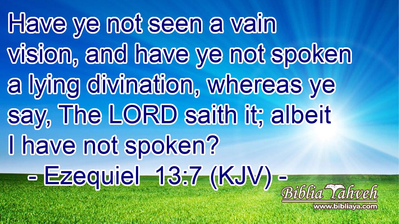 Have ye not seen a vain vision, and have ye not spoken a lying divination, whereas ye say, The LORD saith it; albeit I have not spoken?